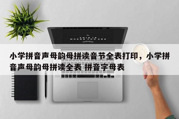 小学拼音声母韵母拼读音节全表打印,小学拼音声母韵母拼读全表 拼音字母表