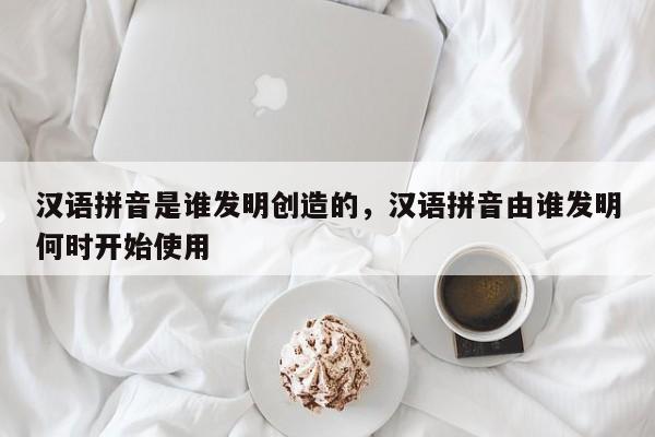 汉语拼音是谁发明创造的,汉语拼音由谁发明何时开始使用