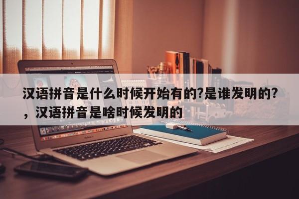 汉语拼音是什么时候开始有的?是谁发明的?,汉语拼音是啥时候发明的