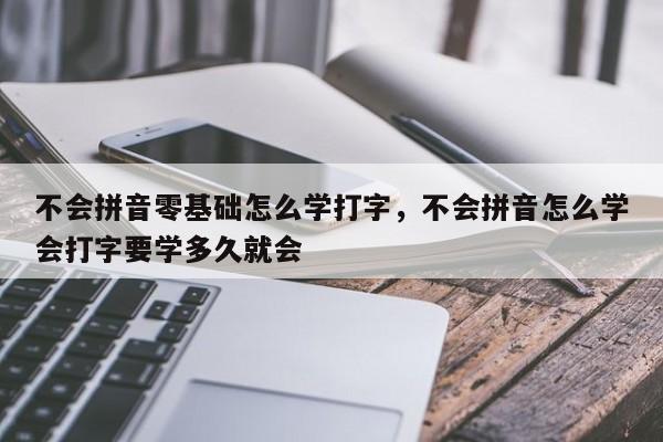 不会拼音零基础怎么学打字,不会拼音怎么学会打字要学多久就会