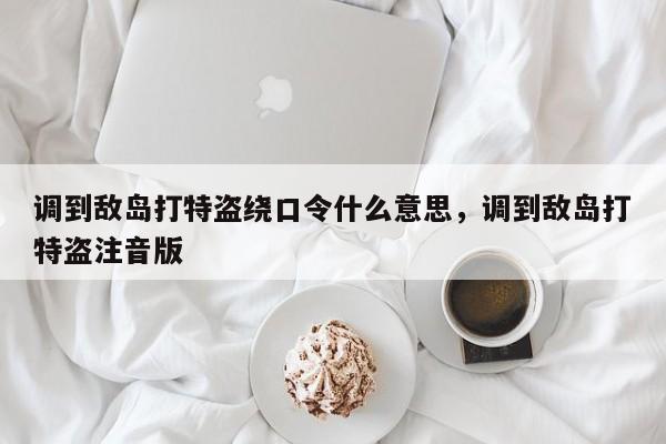 调到敌岛打特盗绕口令什么意思,调到敌岛打特盗注音版