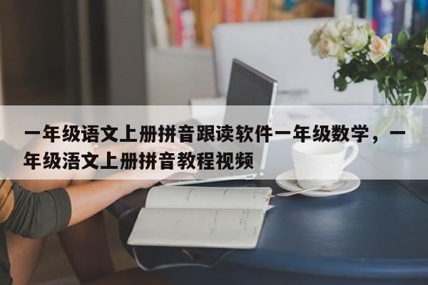 一年级语文上册拼音跟读软件一年级数学,一年级浯文上册拼音教程视频
