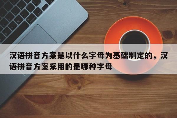 汉语拼音方案是以什么字母为基础制定的,汉语拼音方案采用的是哪种字母