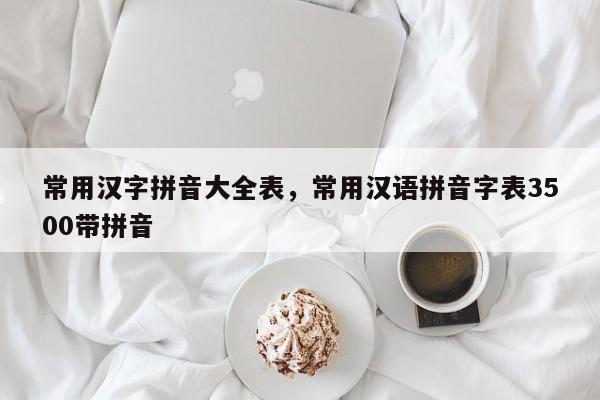 常用汉字拼音大全表,常用汉语拼音字表3500带拼音