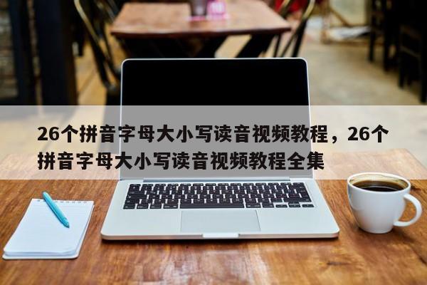 26个拼音字母大小写读音视频教程,26个拼音字母大小写读音视频教程全集